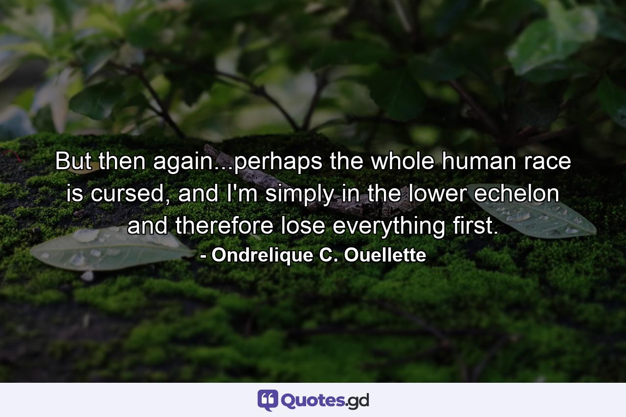 But then again...perhaps the whole human race is cursed, and I'm simply in the lower echelon and therefore lose everything first. - Quote by Ondrelique C. Ouellette