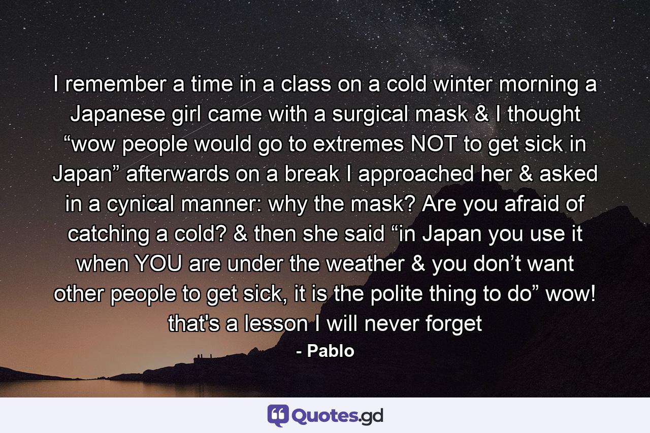 I remember a time in a class on a cold winter morning a Japanese girl came with a surgical mask & I thought “wow people would go to extremes NOT to get sick in Japan” afterwards on a break I approached her & asked in a cynical manner: why the mask? Are you afraid of catching a cold? & then she said “in Japan you use it when YOU are under the weather & you don’t want other people to get sick, it is the polite thing to do” wow! that's a lesson I will never forget - Quote by Pablo