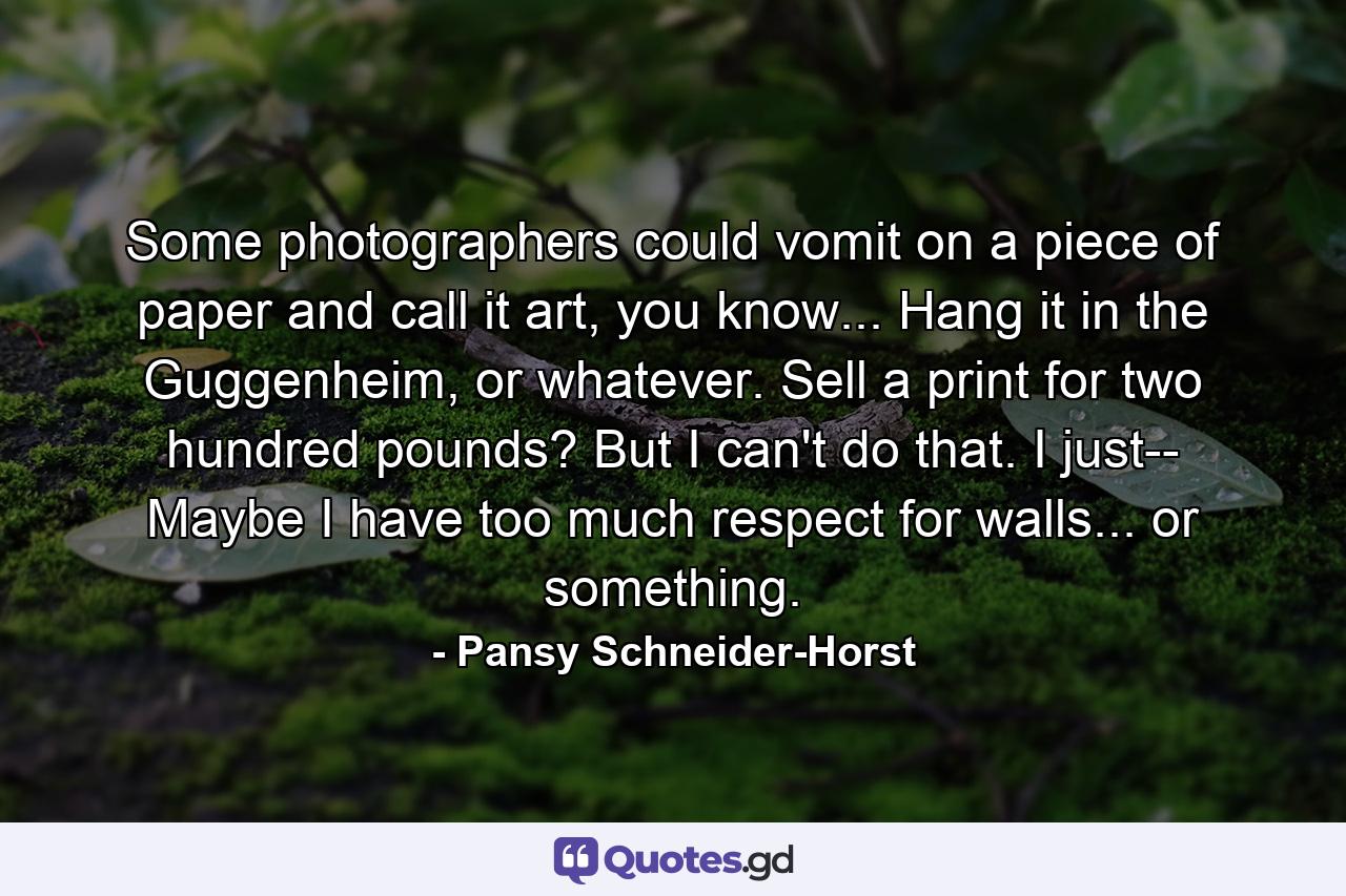 Some photographers could vomit on a piece of paper and call it art, you know... Hang it in the Guggenheim, or whatever. Sell a print for two hundred pounds? But I can't do that. I just-- Maybe I have too much respect for walls... or something. - Quote by Pansy Schneider-Horst