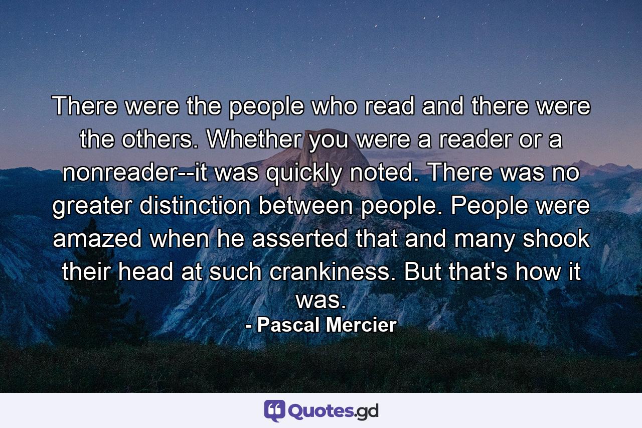 There were the people who read and there were the others. Whether you were a reader or a nonreader--it was quickly noted. There was no greater distinction between people. People were amazed when he asserted that and many shook their head at such crankiness. But that's how it was. - Quote by Pascal Mercier