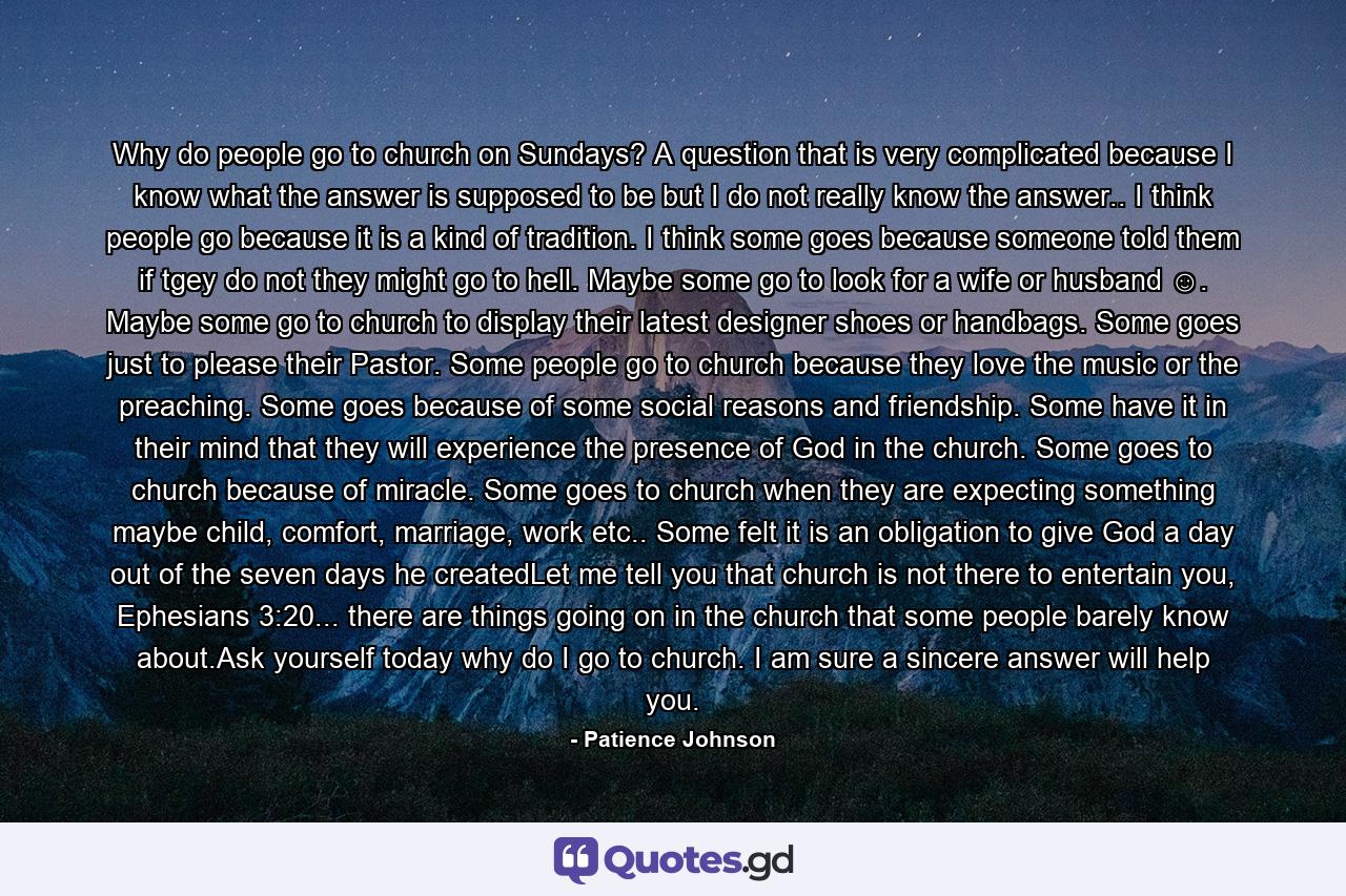Why do people go to church on Sundays? A question that is very complicated because I know what the answer is supposed to be but I do not really know the answer.. I think people go because it is a kind of tradition. I think some goes because someone told them if tgey do not they might go to hell. Maybe some go to look for a wife or husband ☺. Maybe some go to church to display their latest designer shoes or handbags. Some goes just to please their Pastor. Some people go to church because they love the music or the preaching. Some goes because of some social reasons and friendship. Some have it in their mind that they will experience the presence of God in the church. Some goes to church because of miracle. Some goes to church when they are expecting something maybe child, comfort, marriage, work etc.. Some felt it is an obligation to give God a day out of the seven days he createdLet me tell you that church is not there to entertain you, Ephesians 3:20... there are things going on in the church that some people barely know about.Ask yourself today why do I go to church. I am sure a sincere answer will help you. - Quote by Patience Johnson