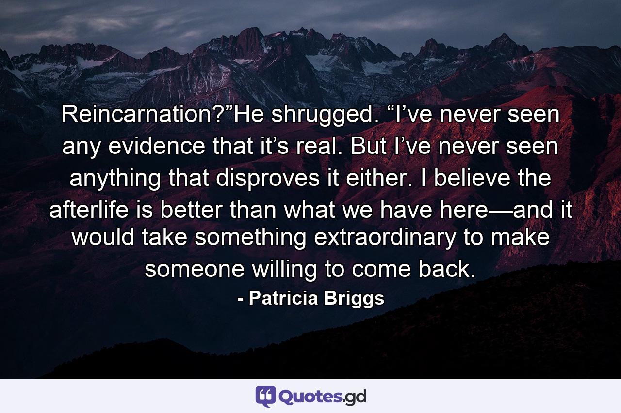 Reincarnation?”He shrugged. “I’ve never seen any evidence that it’s real. But I’ve never seen anything that disproves it either. I believe the afterlife is better than what we have here—and it would take something extraordinary to make someone willing to come back. - Quote by Patricia Briggs