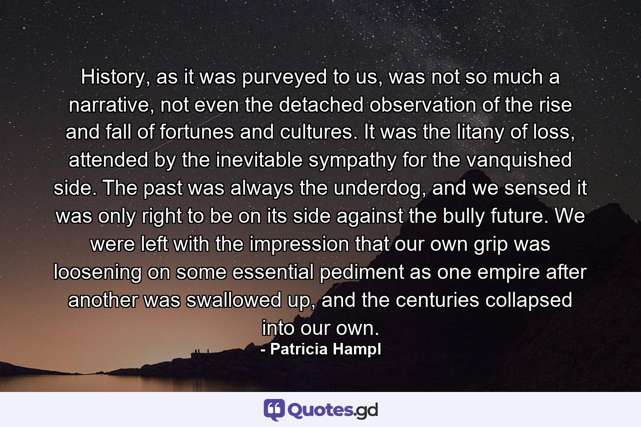 History, as it was purveyed to us, was not so much a narrative, not even the detached observation of the rise and fall of fortunes and cultures. It was the litany of loss, attended by the inevitable sympathy for the vanquished side. The past was always the underdog, and we sensed it was only right to be on its side against the bully future. We were left with the impression that our own grip was loosening on some essential pediment as one empire after another was swallowed up, and the centuries collapsed into our own. - Quote by Patricia Hampl