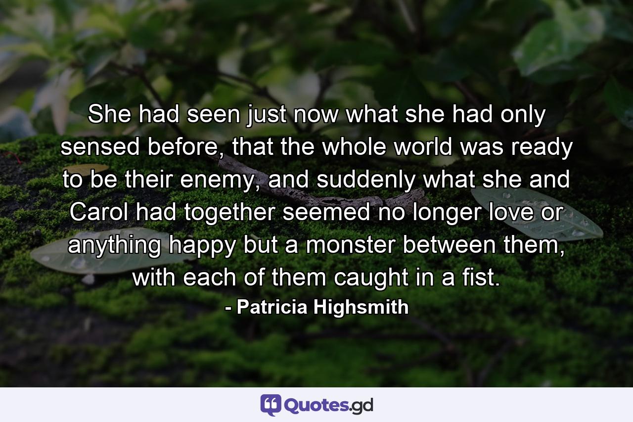 She had seen just now what she had only sensed before, that the whole world was ready to be their enemy, and suddenly what she and Carol had together seemed no longer love or anything happy but a monster between them, with each of them caught in a fist. - Quote by Patricia Highsmith