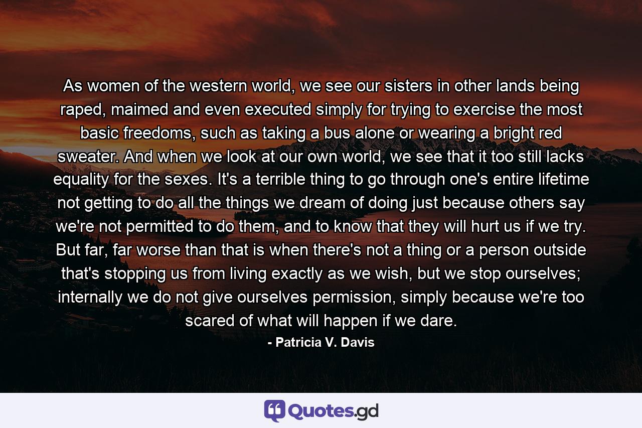 As women of the western world, we see our sisters in other lands being raped, maimed and even executed simply for trying to exercise the most basic freedoms, such as taking a bus alone or wearing a bright red sweater. And when we look at our own world, we see that it too still lacks equality for the sexes. It's a terrible thing to go through one's entire lifetime not getting to do all the things we dream of doing just because others say we're not permitted to do them, and to know that they will hurt us if we try. But far, far worse than that is when there's not a thing or a person outside that's stopping us from living exactly as we wish, but we stop ourselves; internally we do not give ourselves permission, simply because we're too scared of what will happen if we dare. - Quote by Patricia V. Davis