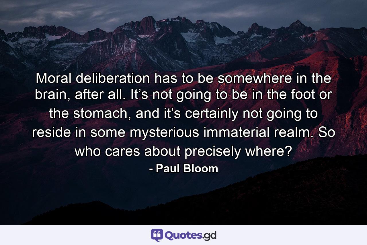 Moral deliberation has to be somewhere in the brain, after all. It’s not going to be in the foot or the stomach, and it’s certainly not going to reside in some mysterious immaterial realm. So who cares about precisely where? - Quote by Paul Bloom