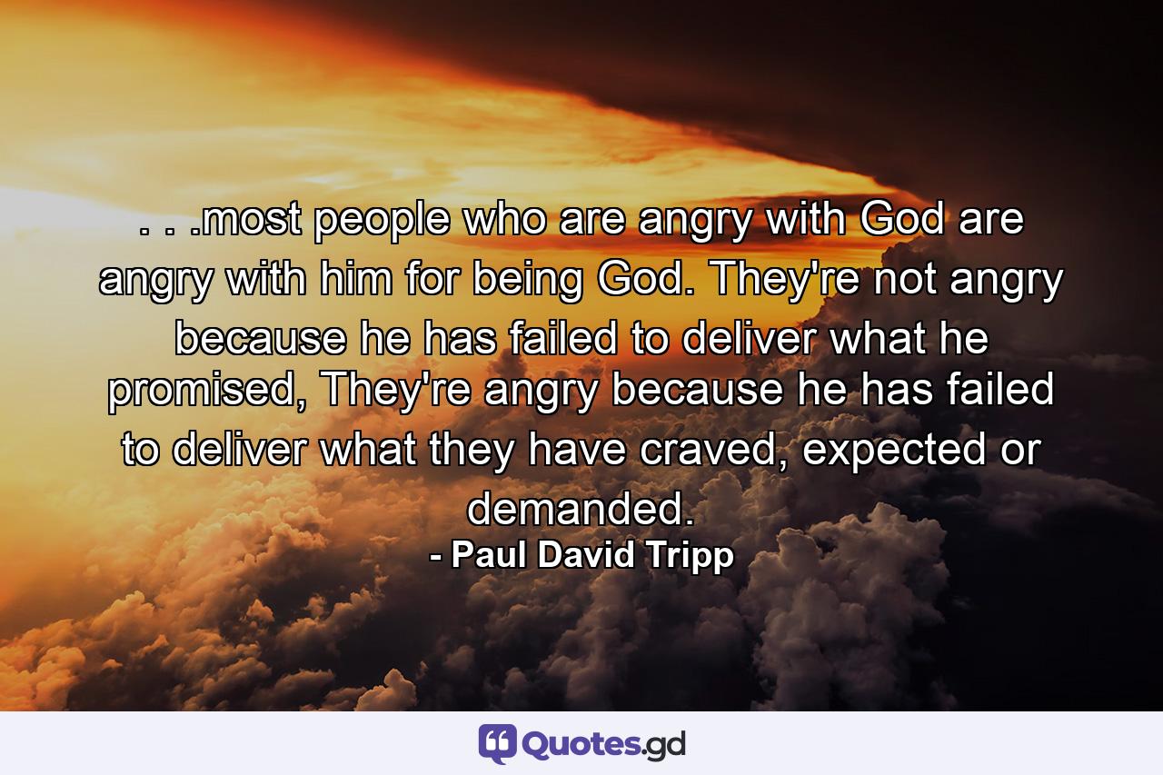 . . .most people who are angry with God are angry with him for being God. They're not angry because he has failed to deliver what he promised, They're angry because he has failed to deliver what they have craved, expected or demanded. - Quote by Paul David Tripp