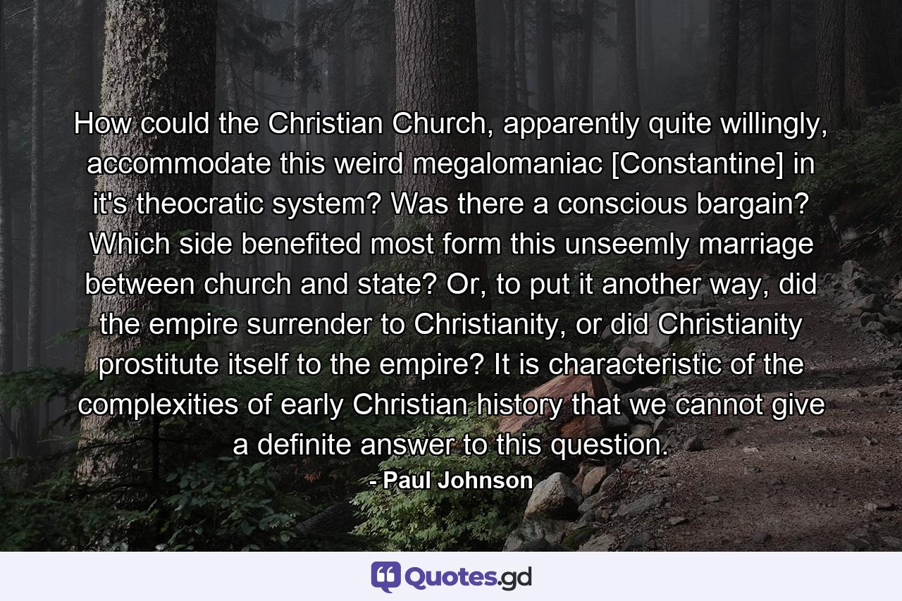 How could the Christian Church, apparently quite willingly, accommodate this weird megalomaniac [Constantine] in it's theocratic system? Was there a conscious bargain? Which side benefited most form this unseemly marriage between church and state? Or, to put it another way, did the empire surrender to Christianity, or did Christianity prostitute itself to the empire? It is characteristic of the complexities of early Christian history that we cannot give a definite answer to this question. - Quote by Paul Johnson