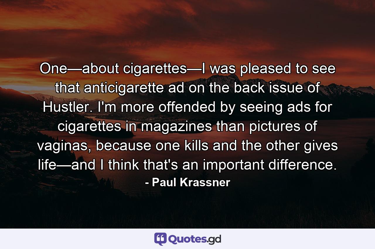 One—about cigarettes—I was pleased to see that anticigarette ad on the back issue of Hustler. I'm more offended by seeing ads for cigarettes in magazines than pictures of vaginas, because one kills and the other gives life—and I think that's an important difference. - Quote by Paul Krassner