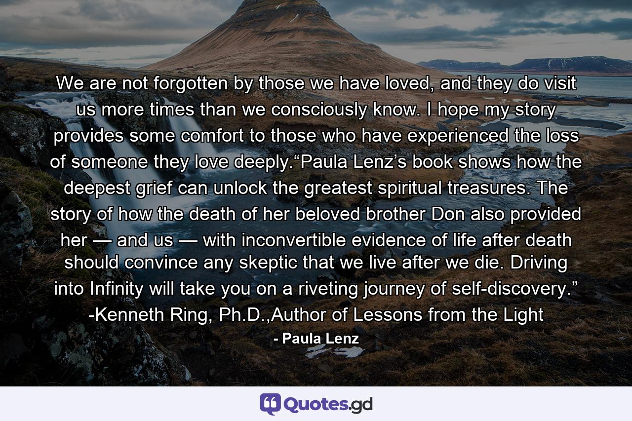 We are not forgotten by those we have loved, and they do visit us more times than we consciously know. I hope my story provides some comfort to those who have experienced the loss of someone they love deeply.“Paula Lenz’s book shows how the deepest grief can unlock the greatest spiritual treasures. The story of how the death of her beloved brother Don also provided her — and us — with inconvertible evidence of life after death should convince any skeptic that we live after we die. Driving into Infinity will take you on a riveting journey of self-discovery.” -Kenneth Ring, Ph.D.,Author of Lessons from the Light - Quote by Paula Lenz