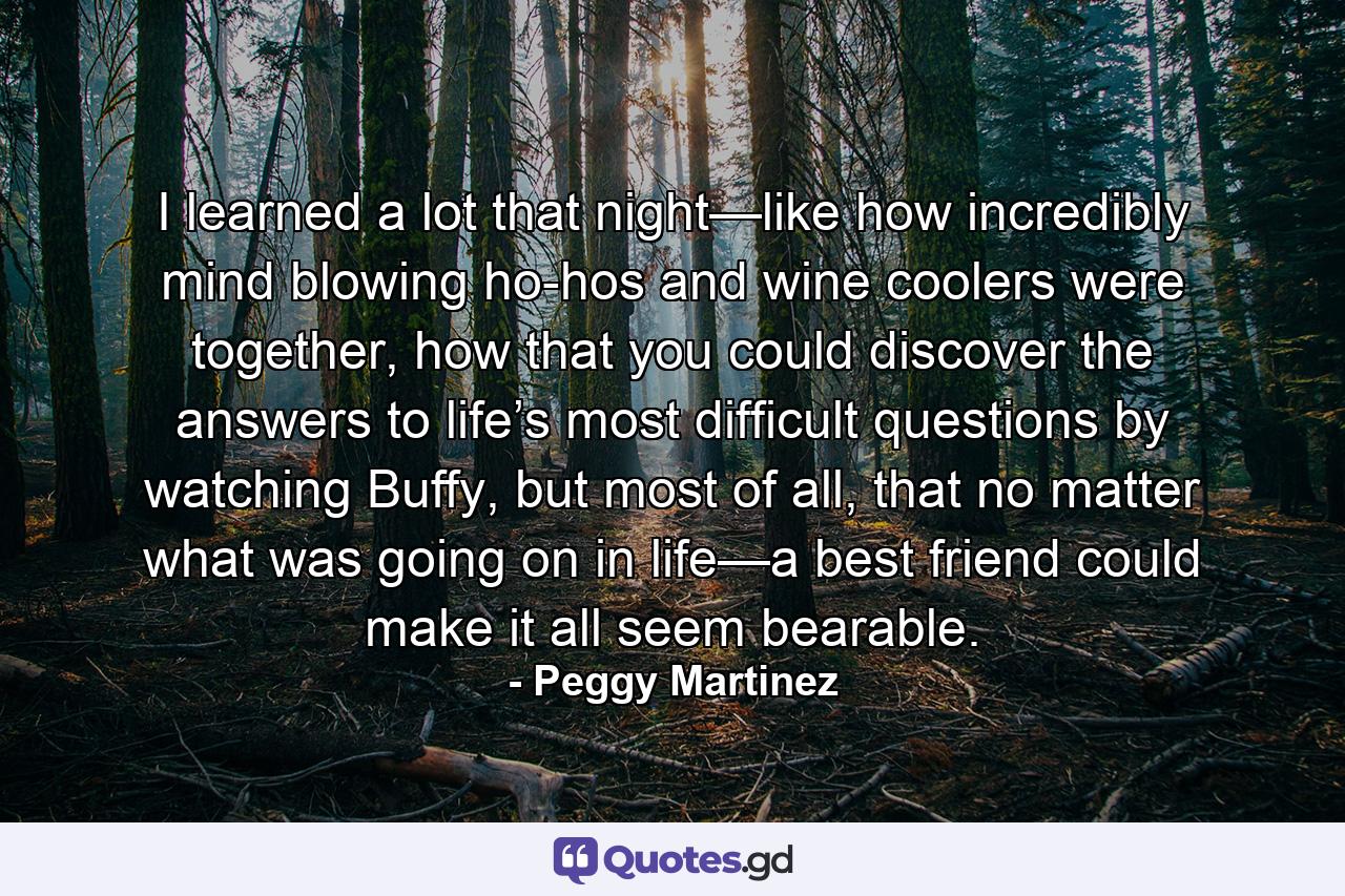 I learned a lot that night—like how incredibly mind blowing ho-hos and wine coolers were together, how that you could discover the answers to life’s most difficult questions by watching Buffy, but most of all, that no matter what was going on in life—a best friend could make it all seem bearable. - Quote by Peggy Martinez