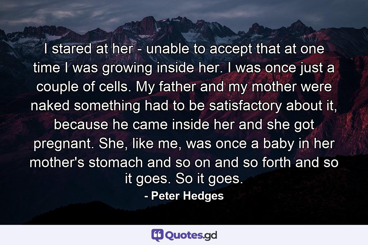 I stared at her - unable to accept that at one time I was growing inside her. I was once just a couple of cells. My father and my mother were naked something had to be satisfactory about it, because he came inside her and she got pregnant. She, like me, was once a baby in her mother's stomach and so on and so forth and so it goes. So it goes. - Quote by Peter Hedges