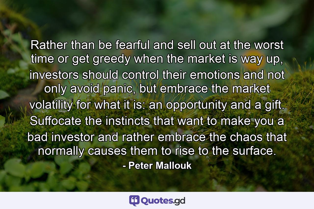 Rather than be fearful and sell out at the worst time or get greedy when the market is way up, investors should control their emotions and not only avoid panic, but embrace the market volatility for what it is: an opportunity and a gift. Suffocate the instincts that want to make you a bad investor and rather embrace the chaos that normally causes them to rise to the surface. - Quote by Peter Mallouk