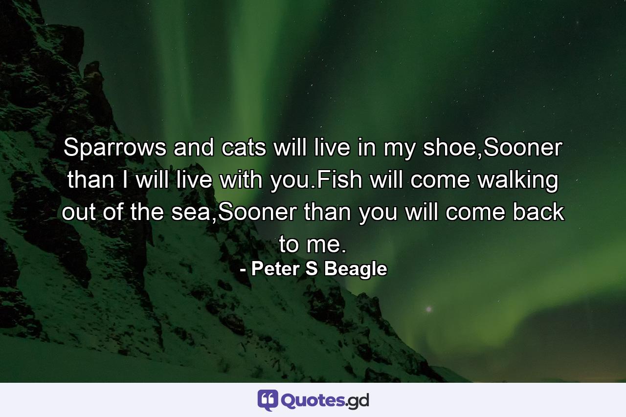 Sparrows and cats will live in my shoe,Sooner than I will live with you.Fish will come walking out of the sea,Sooner than you will come back to me. - Quote by Peter S Beagle