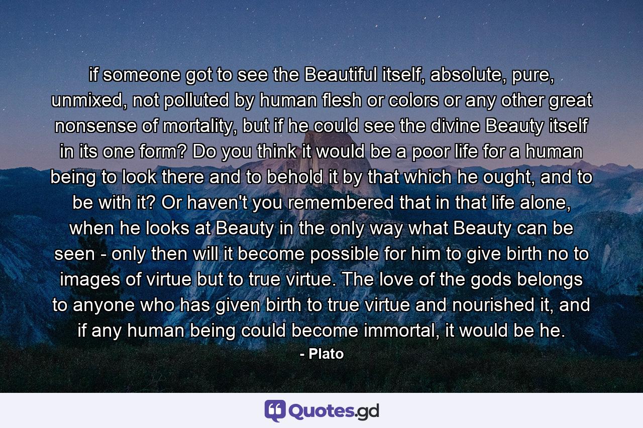 if someone got to see the Beautiful itself, absolute, pure, unmixed, not polluted by human flesh or colors or any other great nonsense of mortality, but if he could see the divine Beauty itself in its one form? Do you think it would be a poor life for a human being to look there and to behold it by that which he ought, and to be with it? Or haven't you remembered that in that life alone, when he looks at Beauty in the only way what Beauty can be seen - only then will it become possible for him to give birth no to images of virtue but to true virtue. The love of the gods belongs to anyone who has given birth to true virtue and nourished it, and if any human being could become immortal, it would be he. - Quote by Plato