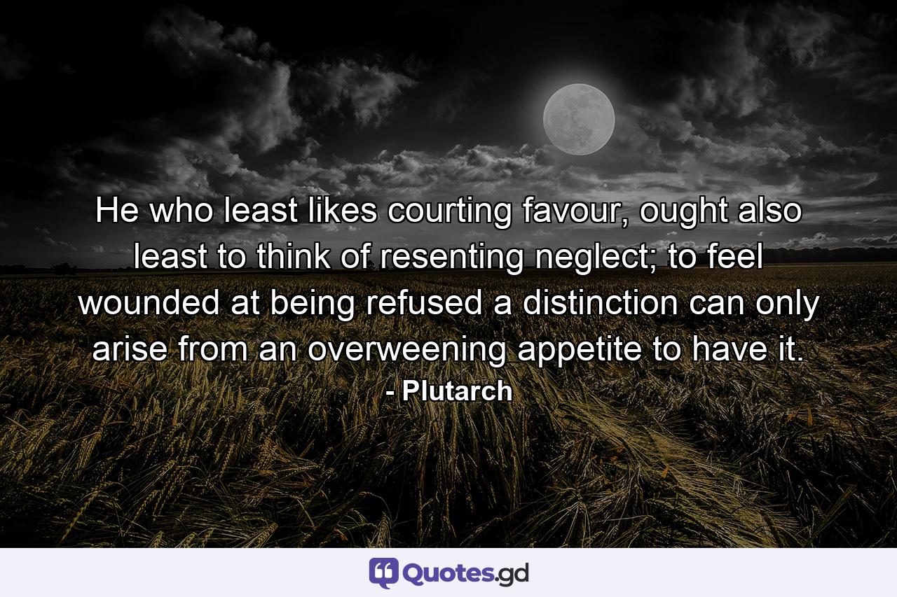 He who least likes courting favour, ought also least to think of resenting neglect; to feel wounded at being refused a distinction can only arise from an overweening appetite to have it. - Quote by Plutarch