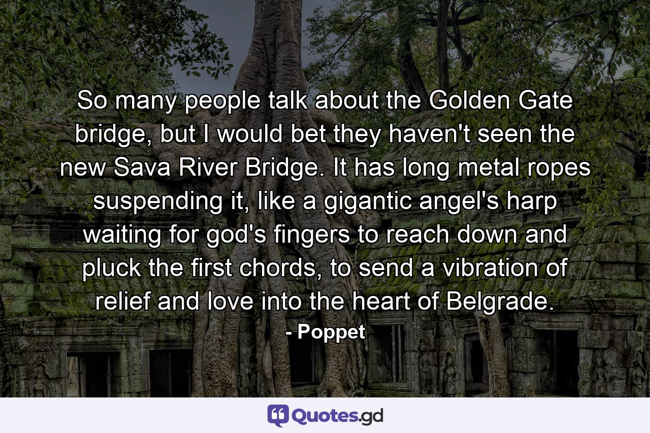 So many people talk about the Golden Gate bridge, but I would bet they haven't seen the new Sava River Bridge. It has long metal ropes suspending it, like a gigantic angel's harp waiting for god's fingers to reach down and pluck the first chords, to send a vibration of relief and love into the heart of Belgrade. - Quote by Poppet