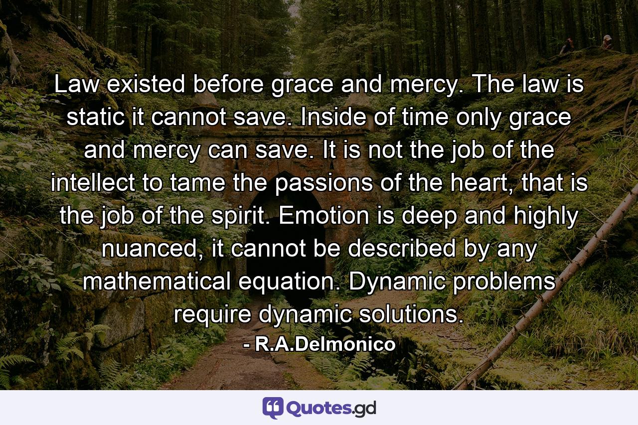 Law existed before grace and mercy. The law is static it cannot save. Inside of time only grace and mercy can save. It is not the job of the intellect to tame the passions of the heart, that is the job of the spirit. Emotion is deep and highly nuanced, it cannot be described by any mathematical equation. Dynamic problems require dynamic solutions. - Quote by R.A.Delmonico