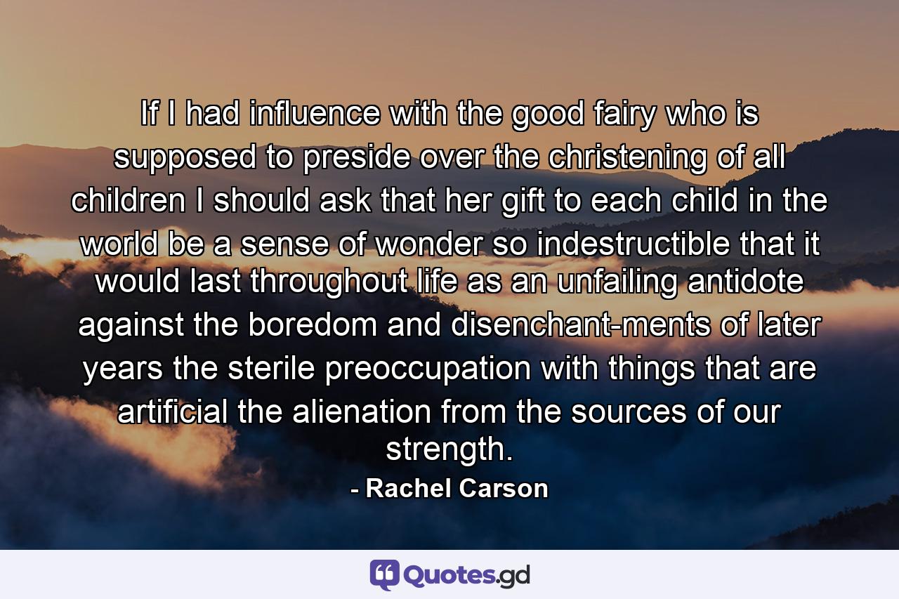 If I had influence with the good fairy who is supposed to preside over the christening of all children  I should ask that her gift to each child in the world be a sense of wonder so indestructible that it would last throughout life as an unfailing antidote against the boredom and disenchant-ments of later years  the sterile preoccupation with things that are artificial  the alienation from the sources of our strength. - Quote by Rachel Carson