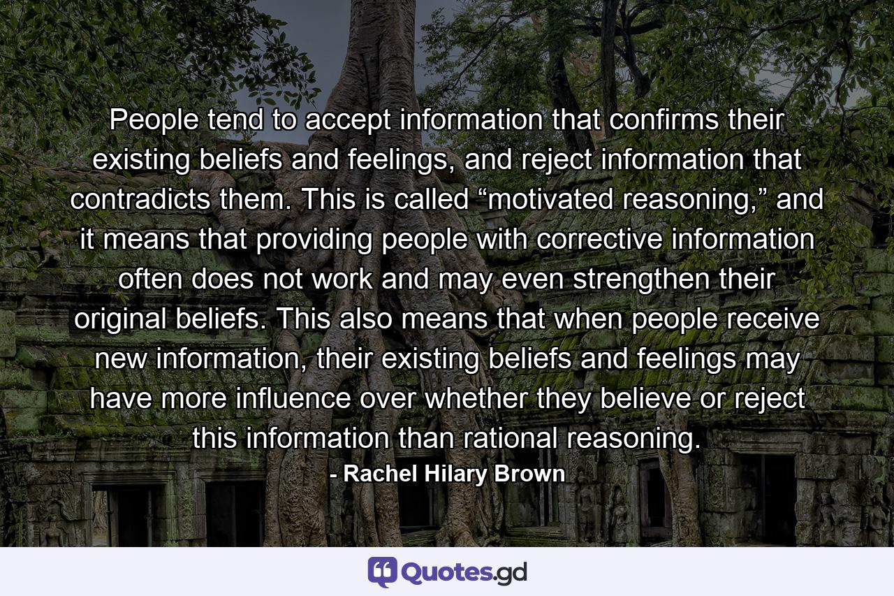 People tend to accept information that confirms their existing beliefs and feelings, and reject information that contradicts them. This is called “motivated reasoning,” and it means that providing people with corrective information often does not work and may even strengthen their original beliefs. This also means that when people receive new information, their existing beliefs and feelings may have more influence over whether they believe or reject this information than rational reasoning. - Quote by Rachel Hilary Brown