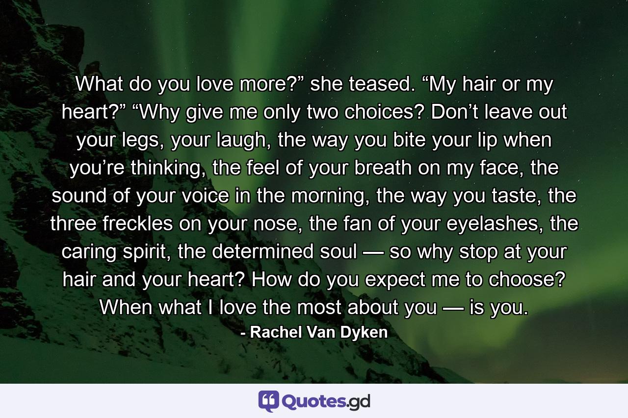 What do you love more?” she teased. “My hair or my heart?” “Why give me only two choices? Don’t leave out your legs, your laugh, the way you bite your lip when you’re thinking, the feel of your breath on my face, the sound of your voice in the morning, the way you taste, the three freckles on your nose, the fan of your eyelashes, the caring spirit, the determined soul — so why stop at your hair and your heart? How do you expect me to choose? When what I love the most about you — is you. - Quote by Rachel Van Dyken