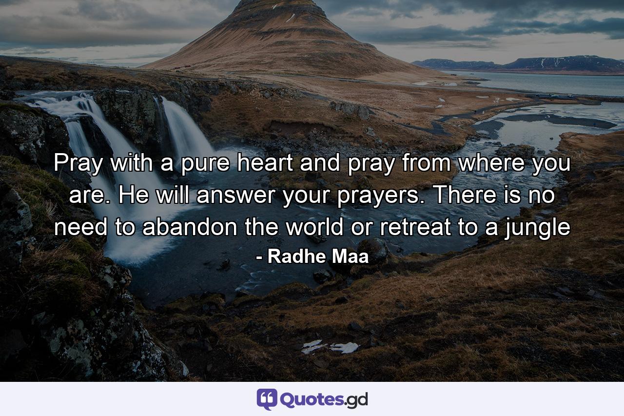 Pray with a pure heart and pray from where you are. He will answer your prayers. There is no need to abandon the world or retreat to a jungle - Quote by Radhe Maa