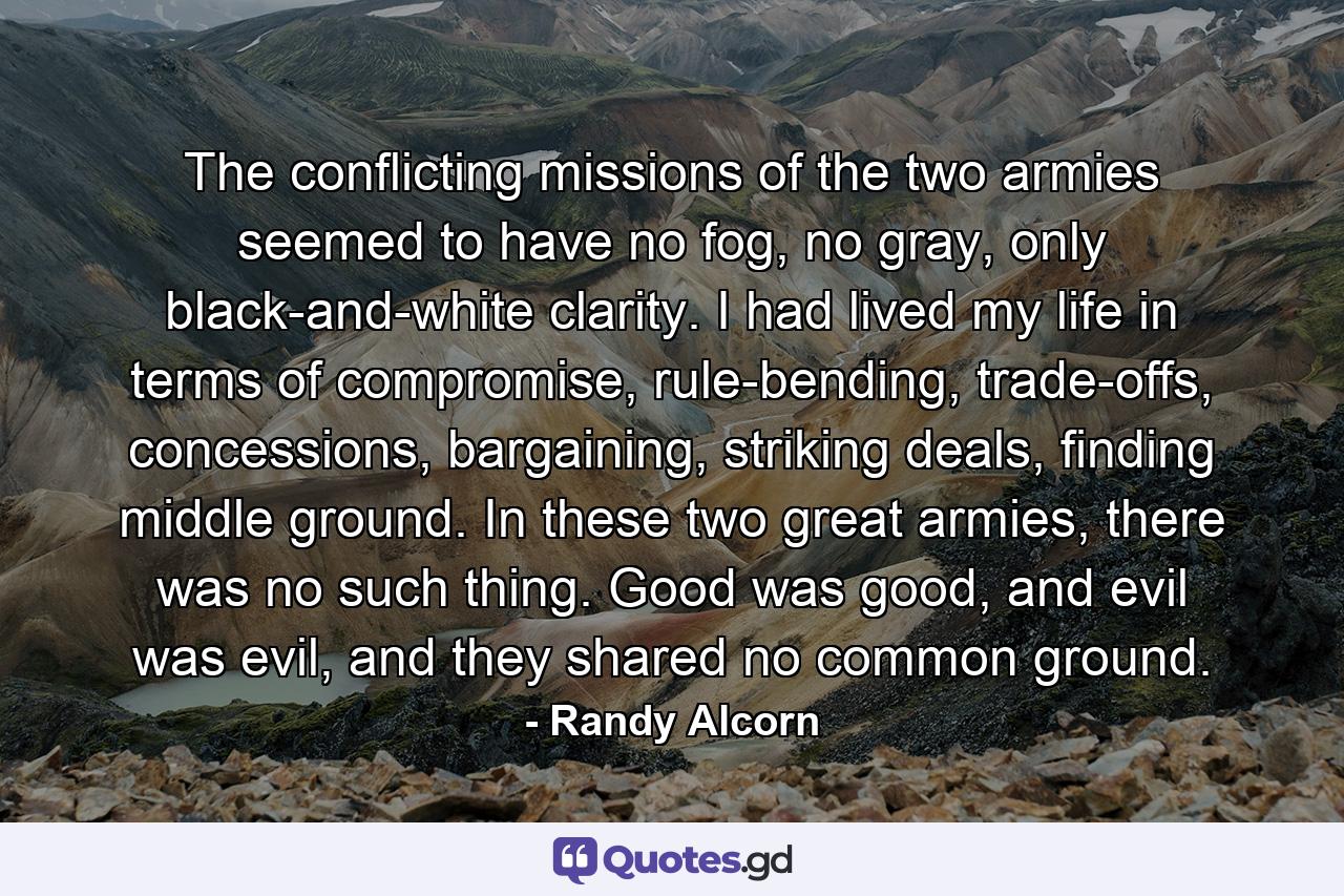 The conflicting missions of the two armies seemed to have no fog, no gray, only black-and-white clarity. I had lived my life in terms of compromise, rule-bending, trade-offs, concessions, bargaining, striking deals, finding middle ground. In these two great armies, there was no such thing. Good was good, and evil was evil, and they shared no common ground. - Quote by Randy Alcorn