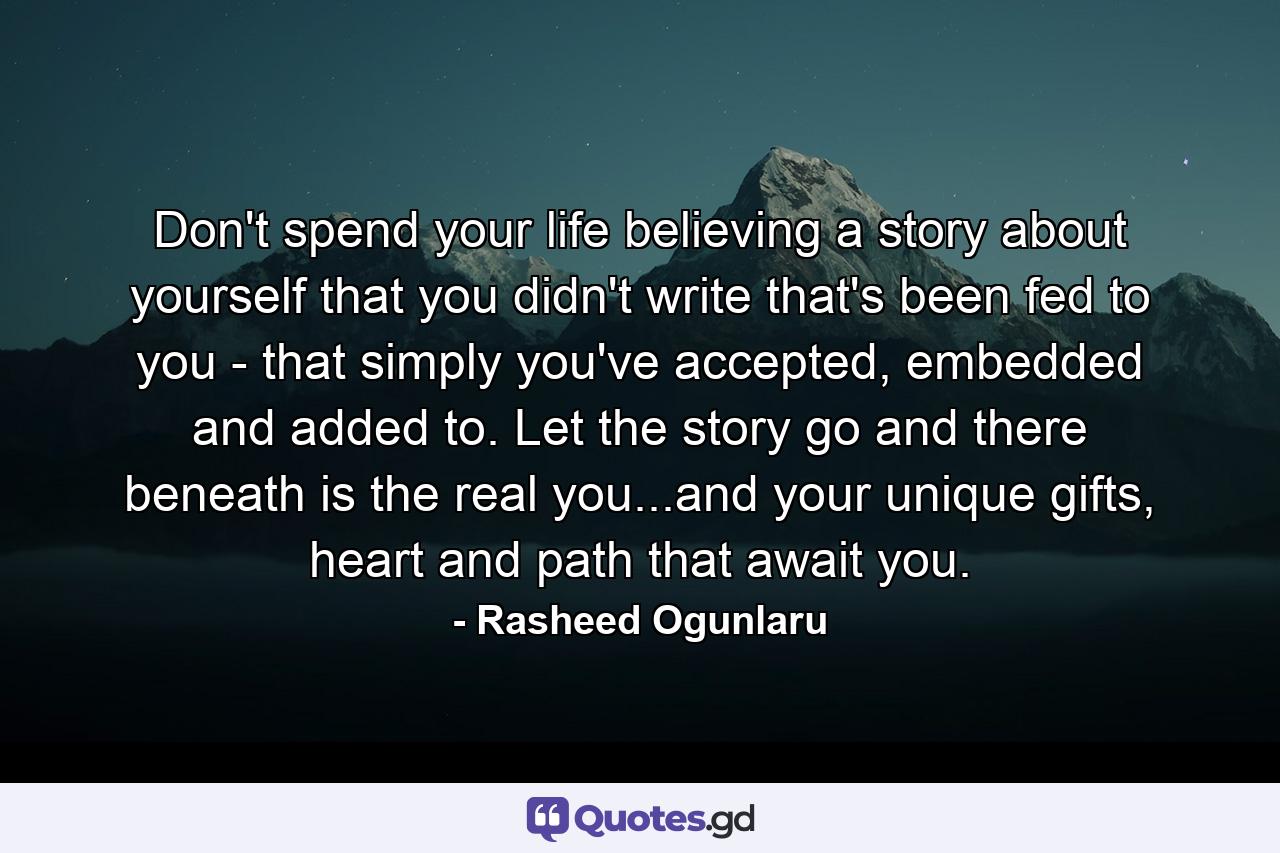 Don't spend your life believing a story about yourself that you didn't write that's been fed to you - that simply you've accepted, embedded and added to. Let the story go and there beneath is the real you...and your unique gifts, heart and path that await you. - Quote by Rasheed Ogunlaru