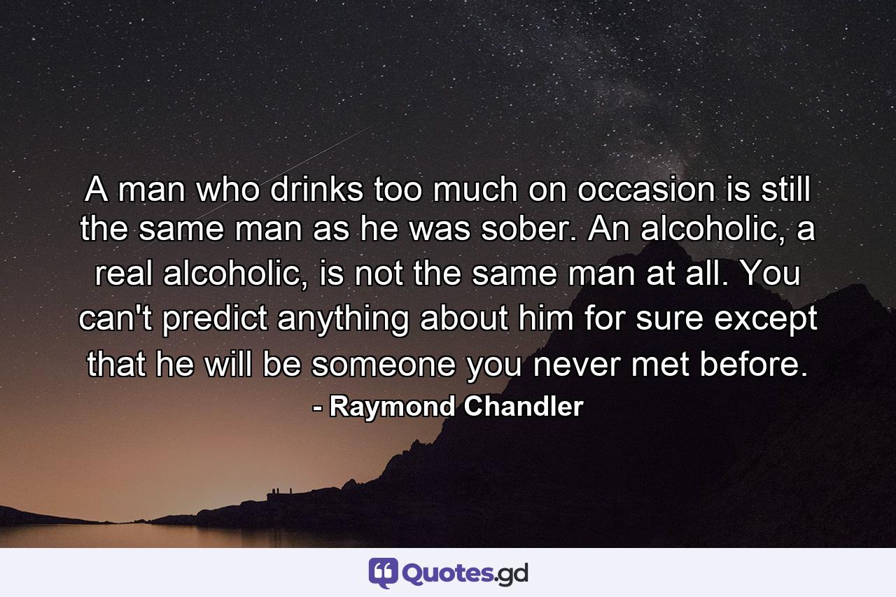 A man who drinks too much on occasion is still the same man as he was sober. An alcoholic, a real alcoholic, is not the same man at all. You can't predict anything about him for sure except that he will be someone you never met before. - Quote by Raymond Chandler