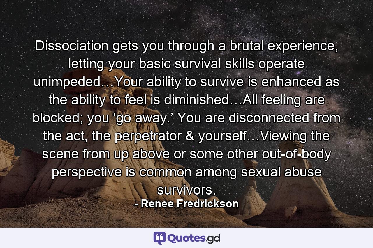 Dissociation gets you through a brutal experience, letting your basic survival skills operate unimpeded…Your ability to survive is enhanced as the ability to feel is diminished…All feeling are blocked; you ‘go away.’ You are disconnected from the act, the perpetrator & yourself…Viewing the scene from up above or some other out-of-body perspective is common among sexual abuse survivors. - Quote by Renee Fredrickson