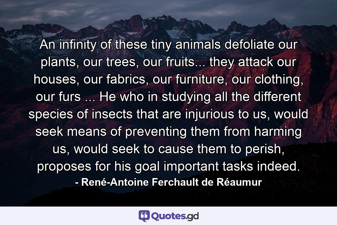 An infinity of these tiny animals defoliate our plants, our trees, our fruits... they attack our houses, our fabrics, our furniture, our clothing, our furs ... He who in studying all the different species of insects that are injurious to us, would seek means of preventing them from harming us, would seek to cause them to perish, proposes for his goal important tasks indeed. - Quote by René-Antoine Ferchault de Réaumur