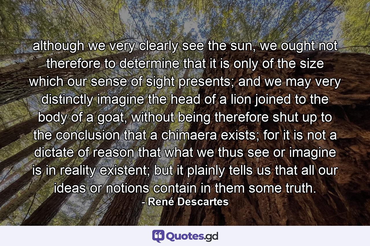 although we very clearly see the sun, we ought not therefore to determine that it is only of the size which our sense of sight presents; and we may very distinctly imagine the head of a lion joined to the body of a goat, without being therefore shut up to the conclusion that a chimaera exists; for it is not a dictate of reason that what we thus see or imagine is in reality existent; but it plainly tells us that all our ideas or notions contain in them some truth. - Quote by René Descartes