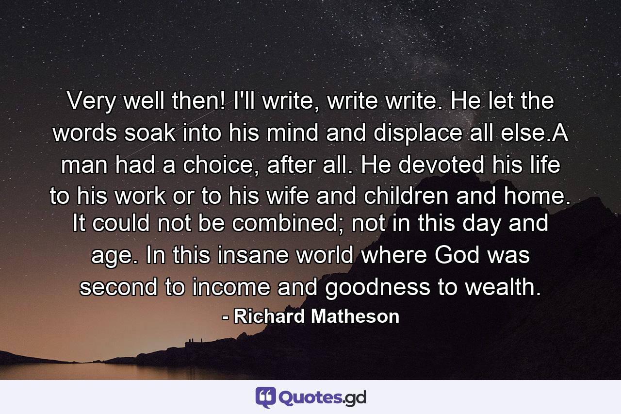 Very well then! I'll write, write write. He let the words soak into his mind and displace all else.A man had a choice, after all. He devoted his life to his work or to his wife and children and home. It could not be combined; not in this day and age. In this insane world where God was second to income and goodness to wealth. - Quote by Richard Matheson