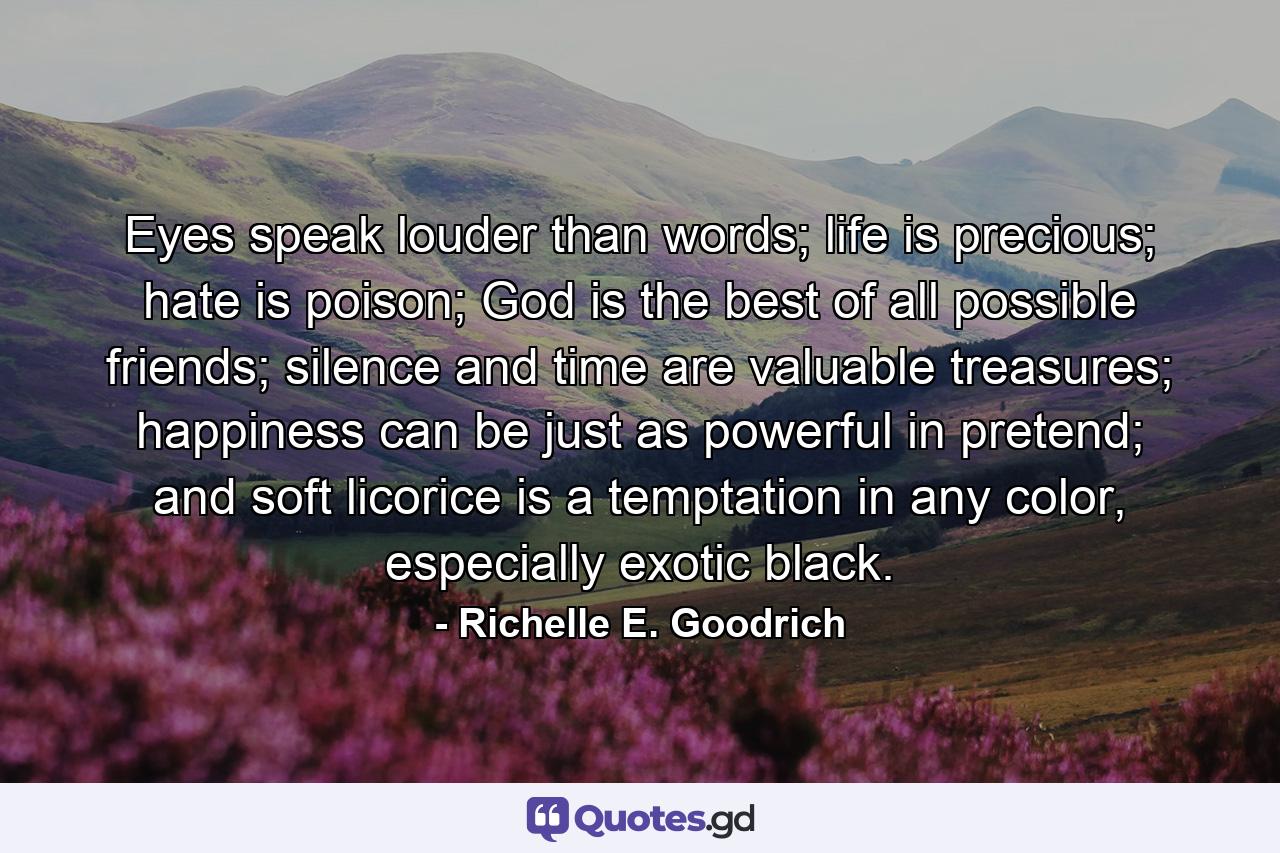 Eyes speak louder than words; life is precious; hate is poison; God is the best of all possible friends; silence and time are valuable treasures; happiness can be just as powerful in pretend; and soft licorice is a temptation in any color, especially exotic black. - Quote by Richelle E. Goodrich