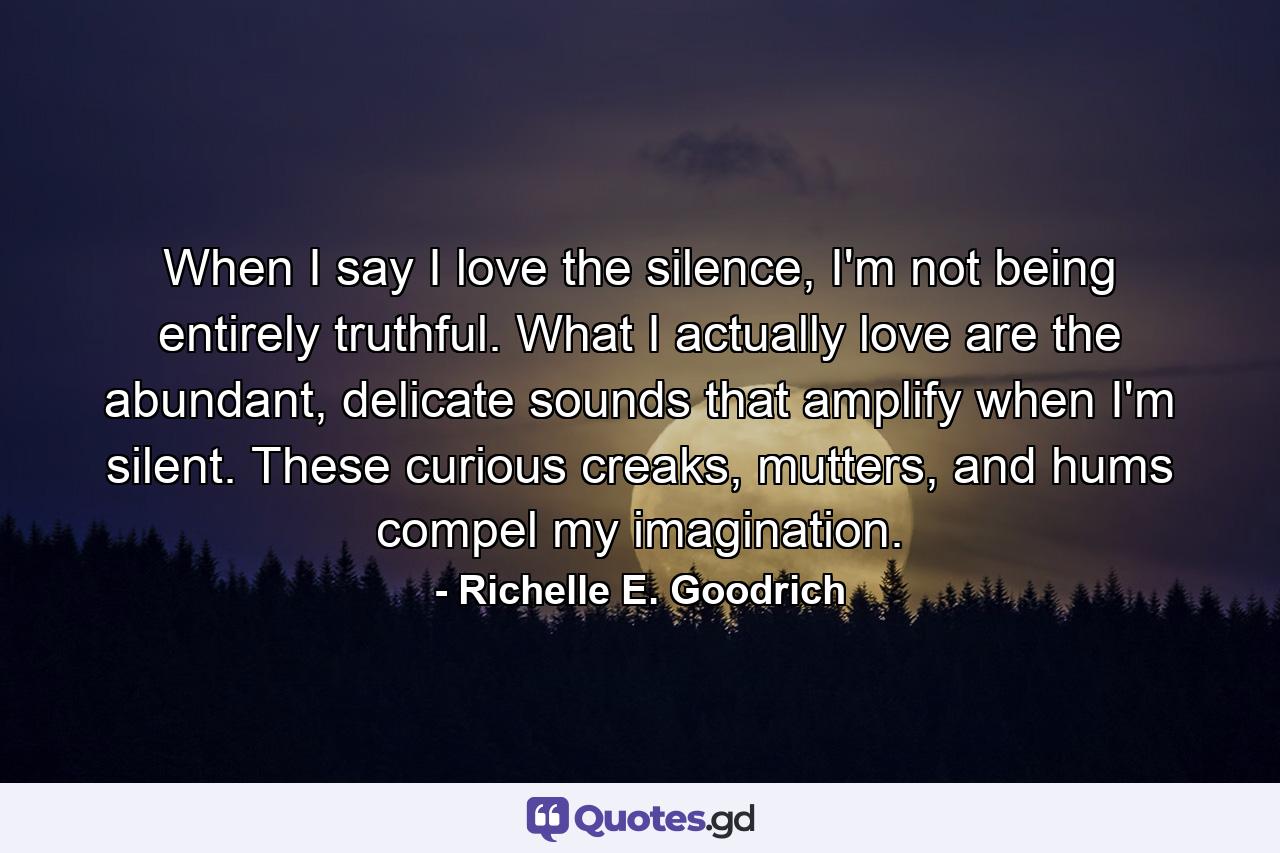 When I say I love the silence, I'm not being entirely truthful. What I actually love are the abundant, delicate sounds that amplify when I'm silent. These curious creaks, mutters, and hums compel my imagination. - Quote by Richelle E. Goodrich