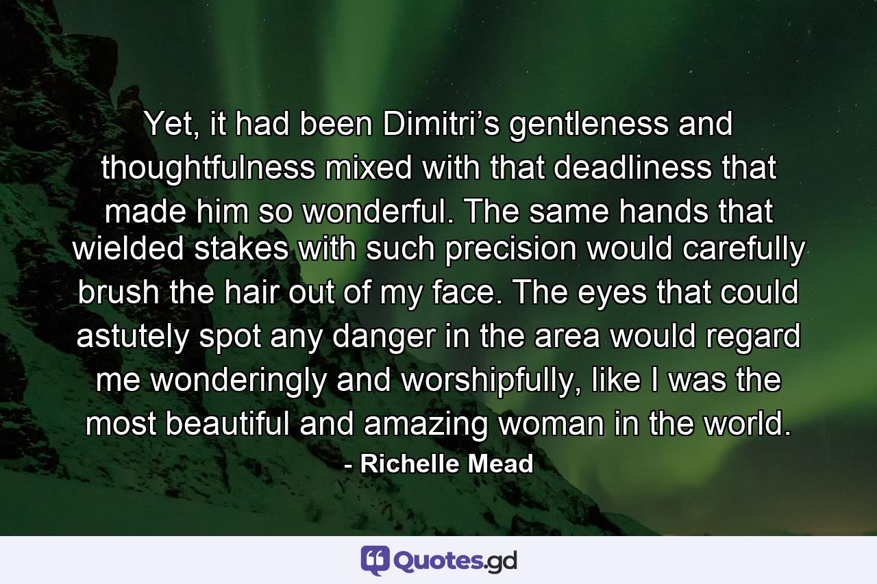 Yet, it had been Dimitri’s gentleness and thoughtfulness mixed with that deadliness that made him so wonderful. The same hands that wielded stakes with such precision would carefully brush the hair out of my face. The eyes that could astutely spot any danger in the area would regard me wonderingly and worshipfully, like I was the most beautiful and amazing woman in the world. - Quote by Richelle Mead