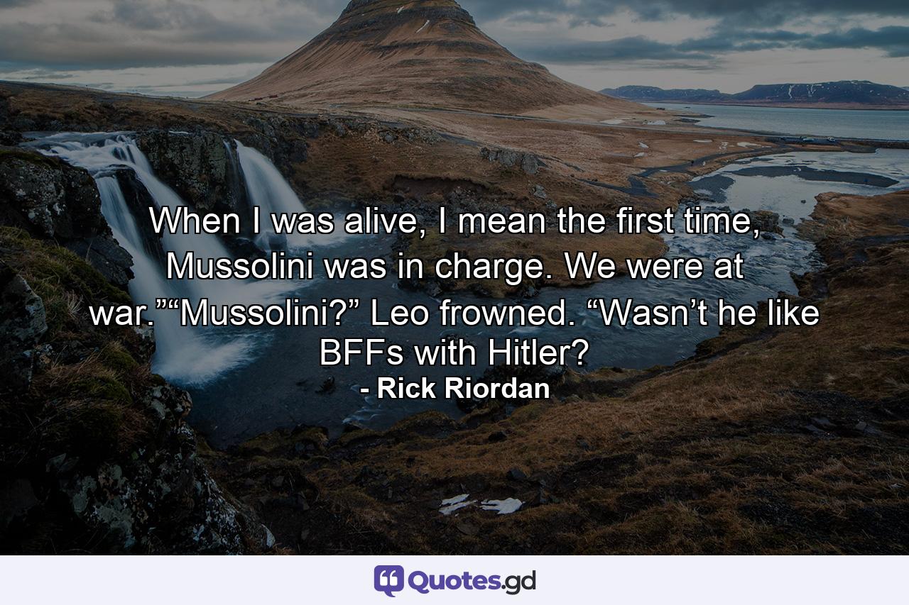 When I was alive, I mean the first time, Mussolini was in charge. We were at war.”“Mussolini?” Leo frowned. “Wasn’t he like BFFs with Hitler? - Quote by Rick Riordan