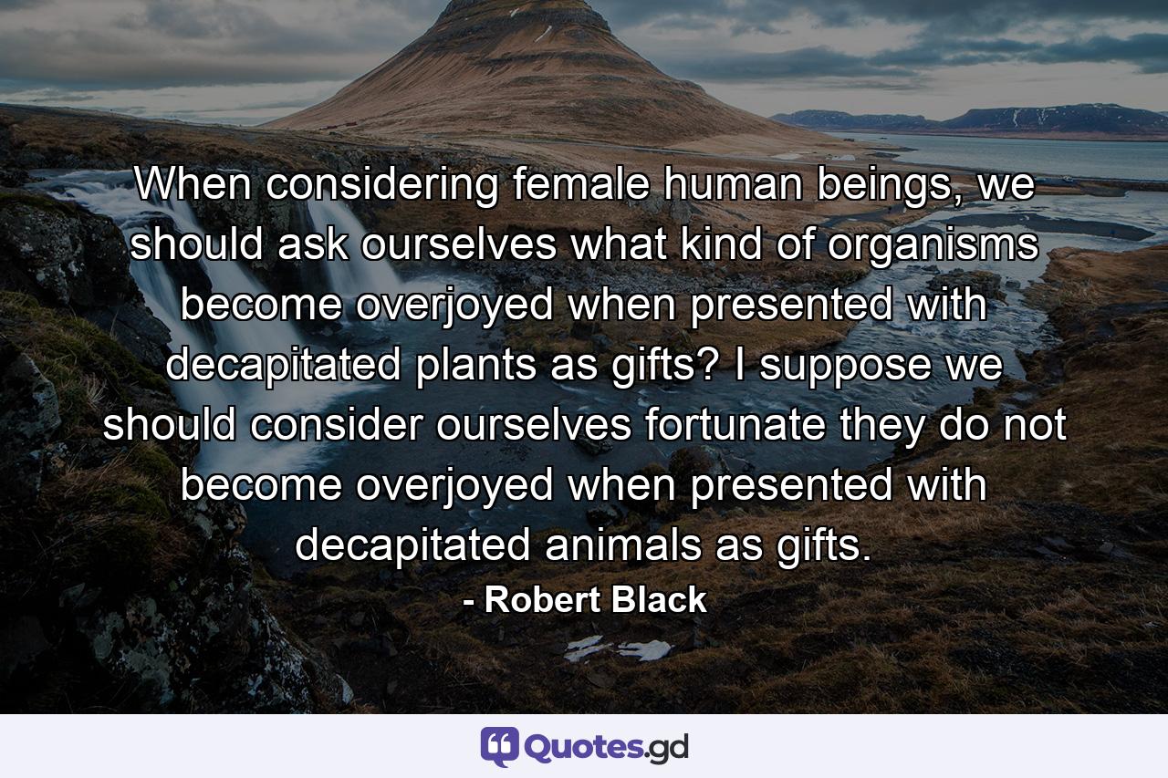 When considering female human beings, we should ask ourselves what kind of organisms become overjoyed when presented with decapitated plants as gifts? I suppose we should consider ourselves fortunate they do not become overjoyed when presented with decapitated animals as gifts. - Quote by Robert Black