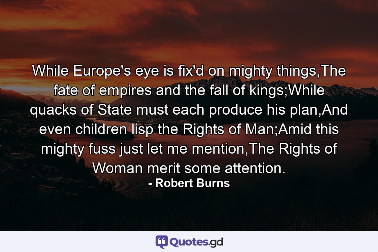 While Europe's eye is fix'd on mighty things,The fate of empires and the fall of kings;While quacks of State must each produce his plan,And even children lisp the Rights of Man;Amid this mighty fuss just let me mention,The Rights of Woman merit some attention. - Quote by Robert Burns