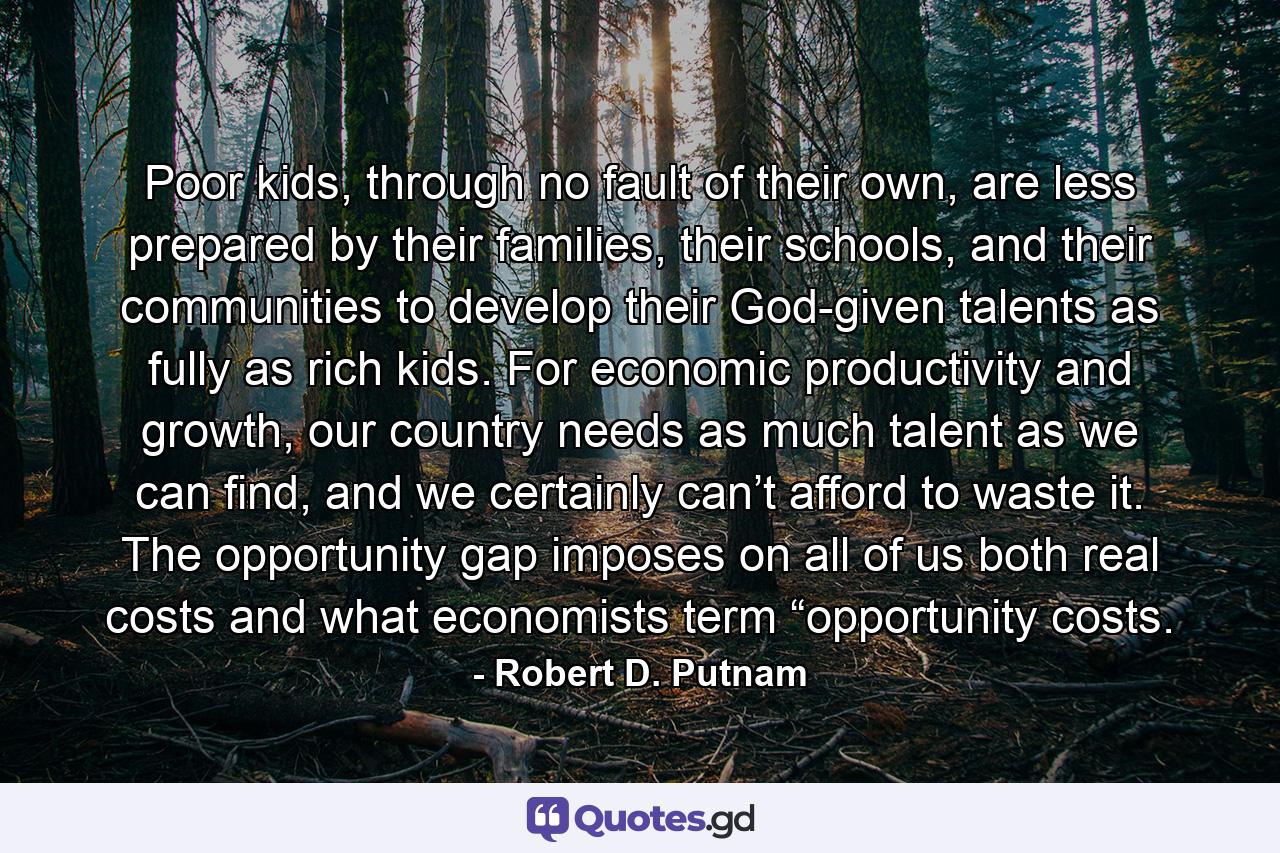 Poor kids, through no fault of their own, are less prepared by their families, their schools, and their communities to develop their God-given talents as fully as rich kids. For economic productivity and growth, our country needs as much talent as we can find, and we certainly can’t afford to waste it. The opportunity gap imposes on all of us both real costs and what economists term “opportunity costs. - Quote by Robert D. Putnam