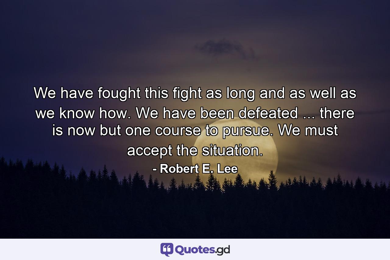 We have fought this fight as long  and as well  as we know how. We have been defeated ... there is now but one course to pursue. We must accept the situation. - Quote by Robert E. Lee