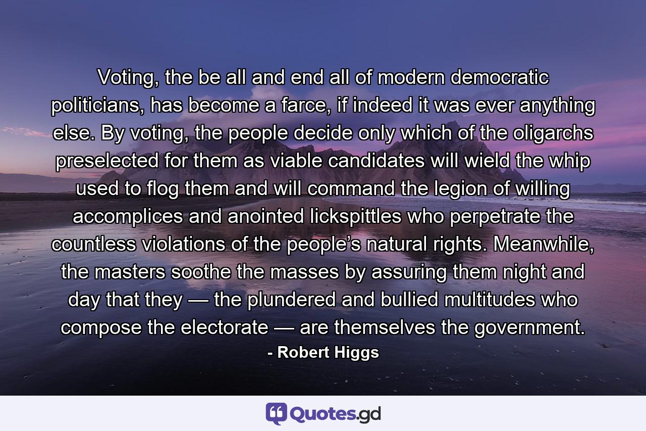 Voting, the be all and end all of modern democratic politicians, has become a farce, if indeed it was ever anything else. By voting, the people decide only which of the oligarchs preselected for them as viable candidates will wield the whip used to flog them and will command the legion of willing accomplices and anointed lickspittles who perpetrate the countless violations of the people’s natural rights. Meanwhile, the masters soothe the masses by assuring them night and day that they — the plundered and bullied multitudes who compose the electorate — are themselves the government. - Quote by Robert Higgs