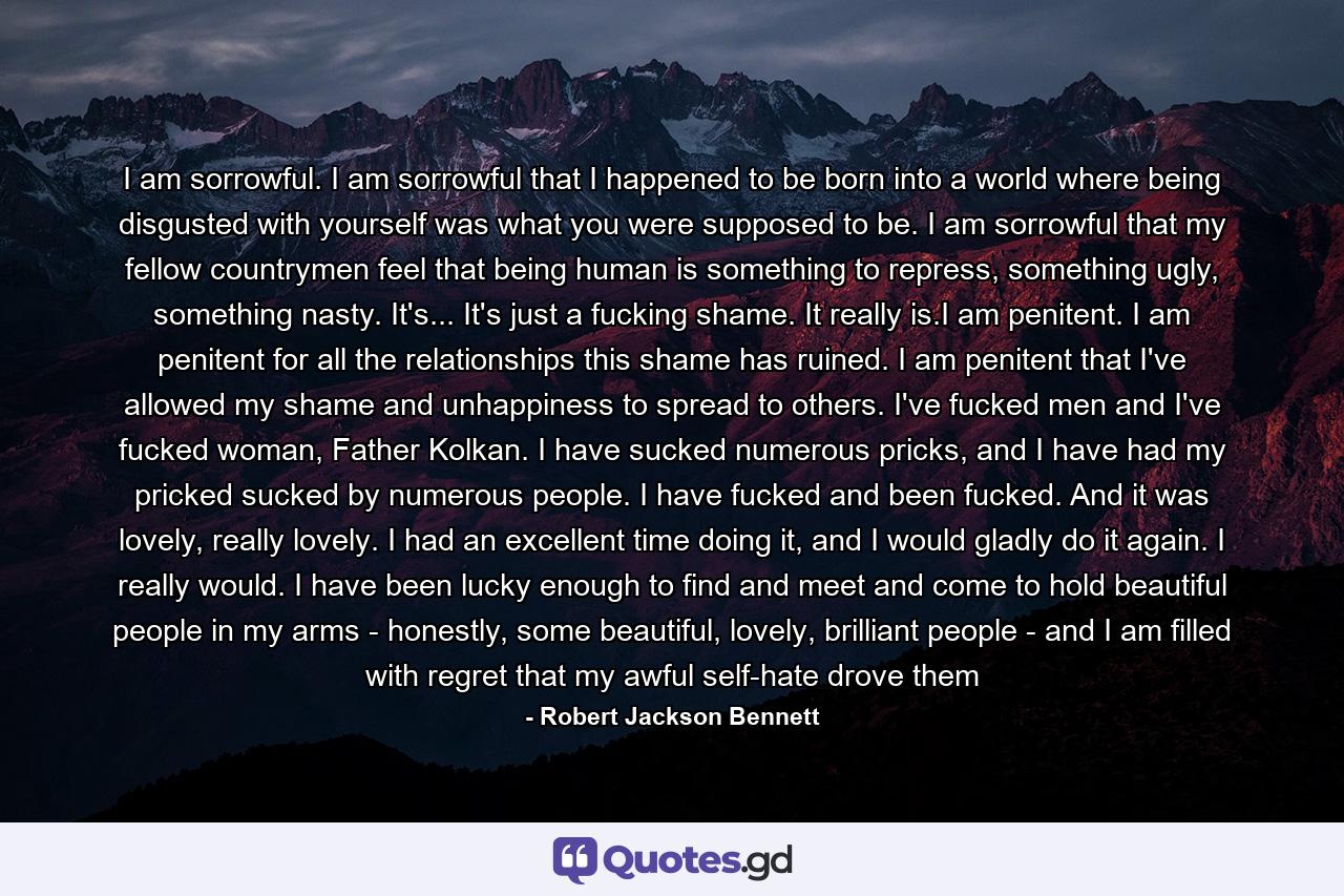 I am sorrowful. I am sorrowful that I happened to be born into a world where being disgusted with yourself was what you were supposed to be. I am sorrowful that my fellow countrymen feel that being human is something to repress, something ugly, something nasty. It's... It's just a fucking shame. It really is.I am penitent. I am penitent for all the relationships this shame has ruined. I am penitent that I've allowed my shame and unhappiness to spread to others. I've fucked men and I've fucked woman, Father Kolkan. I have sucked numerous pricks, and I have had my pricked sucked by numerous people. I have fucked and been fucked. And it was lovely, really lovely. I had an excellent time doing it, and I would gladly do it again. I really would. I have been lucky enough to find and meet and come to hold beautiful people in my arms - honestly, some beautiful, lovely, brilliant people - and I am filled with regret that my awful self-hate drove them - Quote by Robert Jackson Bennett