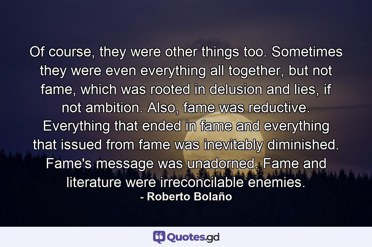 Of course, they were other things too. Sometimes they were even everything all together, but not fame, which was rooted in delusion and lies, if not ambition. Also, fame was reductive. Everything that ended in fame and everything that issued from fame was inevitably diminished. Fame's message was unadorned. Fame and literature were irreconcilable enemies. - Quote by Roberto Bolaño