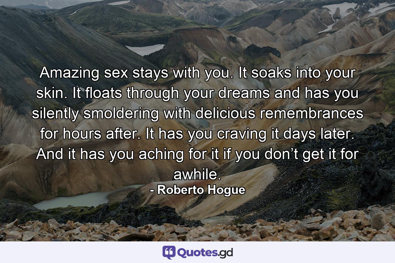 Amazing sex stays with you. It soaks into your skin. It floats through your dreams and has you silently smoldering with delicious remembrances for hours after. It has you craving it days later. And it has you aching for it if you don’t get it for awhile. - Quote by Roberto Hogue