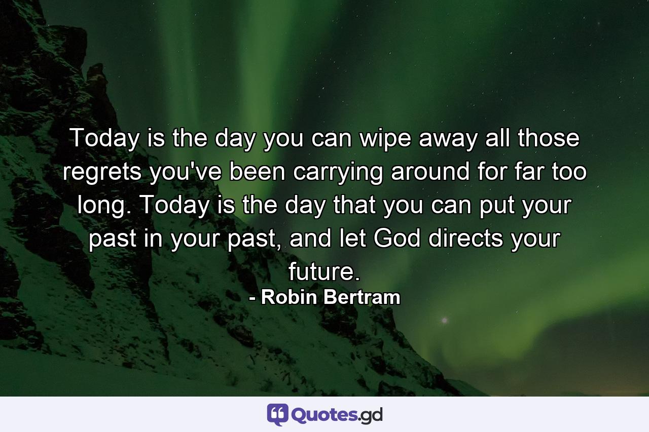 Today is the day you can wipe away all those regrets you've been carrying around for far too long. Today is the day that you can put your past in your past, and let God directs your future. - Quote by Robin Bertram