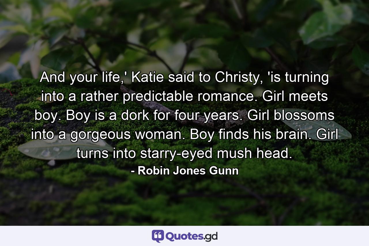 And your life,' Katie said to Christy, 'is turning into a rather predictable romance. Girl meets boy. Boy is a dork for four years. Girl blossoms into a gorgeous woman. Boy finds his brain. Girl turns into starry-eyed mush head. - Quote by Robin Jones Gunn