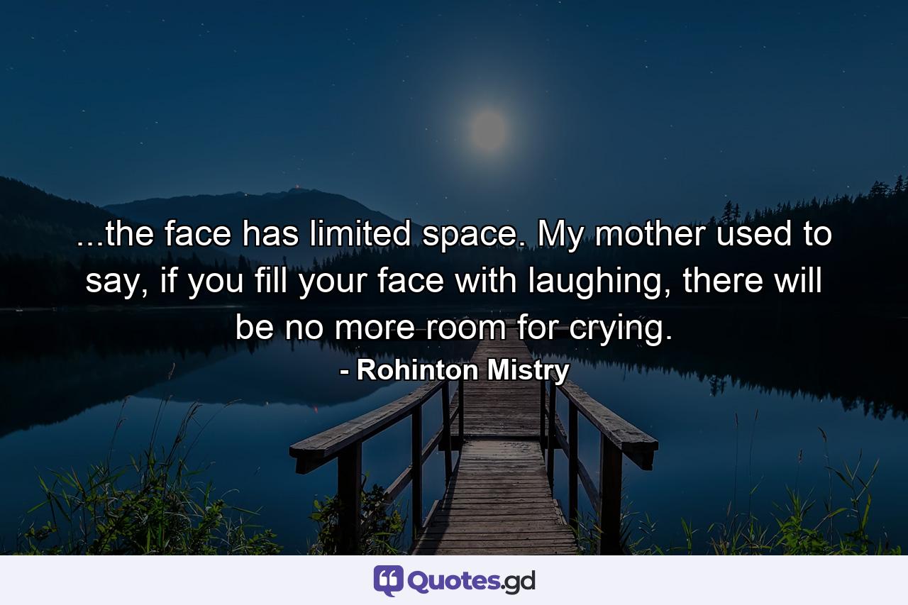 ...the face has limited space. My mother used to say, if you fill your face with laughing, there will be no more room for crying. - Quote by Rohinton Mistry