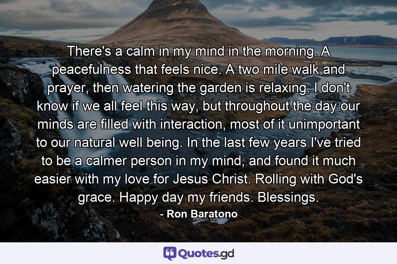 There's a calm in my mind in the morning. A peacefulness that feels nice. A two mile walk and prayer, then watering the garden is relaxing. I don't know if we all feel this way, but throughout the day our minds are filled with interaction, most of it unimportant to our natural well being. In the last few years I've tried to be a calmer person in my mind, and found it much easier with my love for Jesus Christ. Rolling with God's grace. Happy day my friends. Blessings. - Quote by Ron Baratono