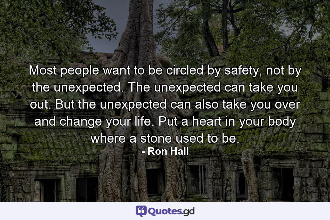 Most people want to be circled by safety, not by the unexpected. The unexpected can take you out. But the unexpected can also take you over and change your life. Put a heart in your body where a stone used to be. - Quote by Ron Hall